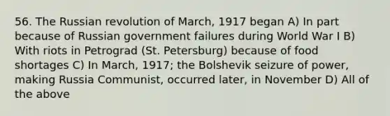 56. The Russian revolution of March, 1917 began A) In part because of Russian <a href='https://www.questionai.com/knowledge/klItT42w1p-government-failure' class='anchor-knowledge'>government failure</a>s during World War I B) With riots in Petrograd (St. Petersburg) because of food shortages C) In March, 1917; the Bolshevik seizure of power, making Russia Communist, occurred later, in November D) All of the above