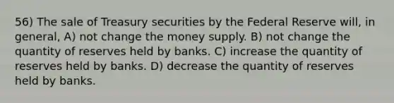 56) The sale of Treasury securities by the Federal Reserve will, in general, A) not change the money supply. B) not change the quantity of reserves held by banks. C) increase the quantity of reserves held by banks. D) decrease the quantity of reserves held by banks.