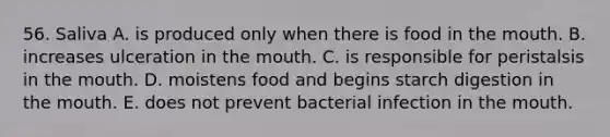 56. Saliva A. is produced only when there is food in the mouth. B. increases ulceration in the mouth. C. is responsible for peristalsis in the mouth. D. moistens food and begins starch digestion in the mouth. E. does not prevent bacterial infection in the mouth.