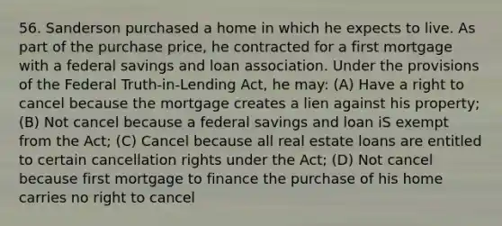 56. Sanderson purchased a home in which he expects to live. As part of the purchase price, he contracted for a first mortgage with a federal savings and loan association. Under the provisions of the Federal Truth-in-Lending Act, he may: (A) Have a right to cancel because the mortgage creates a lien against his property; (B) Not cancel because a federal savings and loan iS exempt from the Act; (C) Cancel because all real estate loans are entitled to certain cancellation rights under the Act; (D) Not cancel because first mortgage to finance the purchase of his home carries no right to cancel