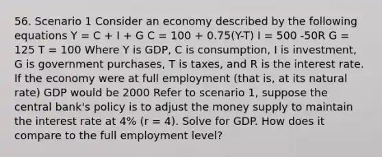 56. Scenario 1 Consider an economy described by the following equations Y = C + I + G C = 100 + 0.75(Y-T) I = 500 -50R G = 125 T = 100 Where Y is GDP, C is consumption, I is investment, G is government purchases, T is taxes, and R is the interest rate. If the economy were at full employment (that is, at its natural rate) GDP would be 2000 Refer to scenario 1, suppose the central bank's policy is to adjust the money supply to maintain the interest rate at 4% (r = 4). Solve for GDP. How does it compare to the full employment level?