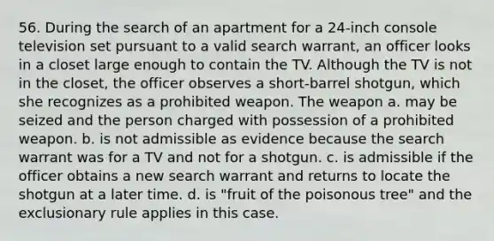 56. During the search of an apartment for a 24-inch console television set pursuant to a valid search warrant, an officer looks in a closet large enough to contain the TV. Although the TV is not in the closet, the officer observes a short-barrel shotgun, which she recognizes as a prohibited weapon. The weapon a. may be seized and the person charged with possession of a prohibited weapon. b. is not admissible as evidence because the search warrant was for a TV and not for a shotgun. c. is admissible if the officer obtains a new search warrant and returns to locate the shotgun at a later time. d. is "fruit of the poisonous tree" and the exclusionary rule applies in this case.