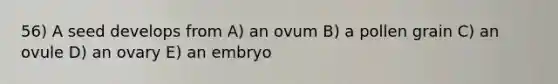 56) A seed develops from A) an ovum B) a pollen grain C) an ovule D) an ovary E) an embryo