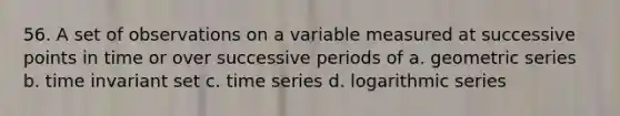 56. A set of observations on a variable measured at successive points in time or over successive periods of a. geometric series b. time invariant set c. time series d. logarithmic series