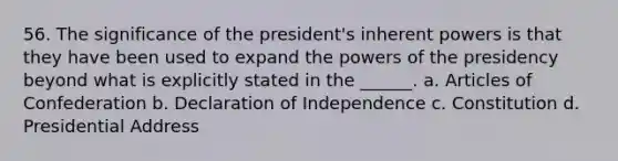 56. The significance of the president's inherent powers is that they have been used to expand the powers of the presidency beyond what is explicitly stated in the ______. a. Articles of Confederation b. Declaration of Independence c. Constitution d. Presidential Address