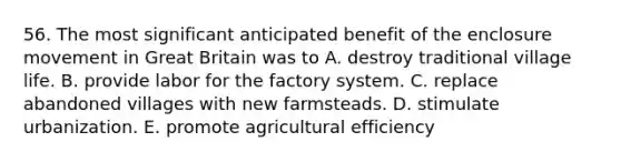 56. The most significant anticipated benefit of the enclosure movement in Great Britain was to A. destroy traditional village life. B. provide labor for the factory system. C. replace abandoned villages with new farmsteads. D. stimulate urbanization. E. promote agricultural efficiency