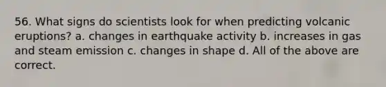 56. What signs do scientists look for when predicting volcanic eruptions? a. changes in earthquake activity b. increases in gas and steam emission c. changes in shape d. All of the above are correct.