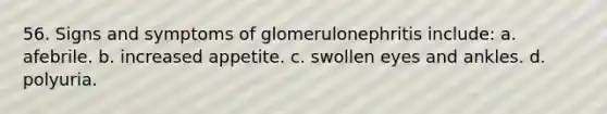 56. Signs and symptoms of glomerulonephritis include: a. afebrile. b. increased appetite. c. swollen eyes and ankles. d. polyuria.