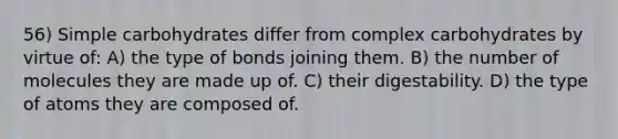 56) Simple carbohydrates differ from complex carbohydrates by virtue of: A) the type of bonds joining them. B) the number of molecules they are made up of. C) their digestability. D) the type of atoms they are composed of.