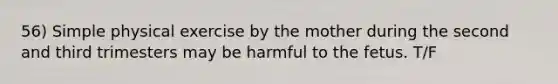 56) Simple physical exercise by the mother during the second and third trimesters may be harmful to the fetus. T/F