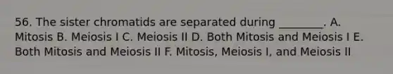 56. The sister chromatids are separated during ________. A. Mitosis B. Meiosis I C. Meiosis II D. Both Mitosis and Meiosis I E. Both Mitosis and Meiosis II F. Mitosis, Meiosis I, and Meiosis II