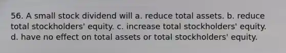 56. A small stock dividend will a. reduce total assets. b. reduce total stockholders' equity. c. increase total stockholders' equity. d. have no effect on total assets or total stockholders' equity.