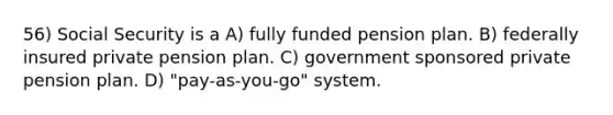 56) Social Security is a A) fully funded pension plan. B) federally insured private pension plan. C) government sponsored private pension plan. D) "pay-as-you-go" system.