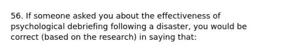 56. If someone asked you about the effectiveness of psychological debriefing following a disaster, you would be correct (based on the research) in saying that: