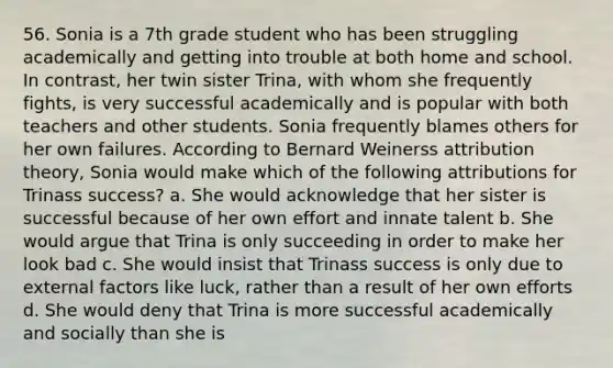 56. Sonia is a 7th grade student who has been struggling academically and getting into trouble at both home and school. In contrast, her twin sister Trina, with whom she frequently fights, is very successful academically and is popular with both teachers and other students. Sonia frequently blames others for her own failures. According to Bernard Weinerss attribution theory, Sonia would make which of the following attributions for Trinass success? a. She would acknowledge that her sister is successful because of her own effort and innate talent b. She would argue that Trina is only succeeding in order to make her look bad c. She would insist that Trinass success is only due to external factors like luck, rather than a result of her own efforts d. She would deny that Trina is more successful academically and socially than she is