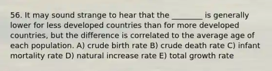 56. It may sound strange to hear that the ________ is generally lower for less developed countries than for more developed countries, but the difference is correlated to the average age of each population. A) crude birth rate B) crude death rate C) infant mortality rate D) natural increase rate E) total growth rate