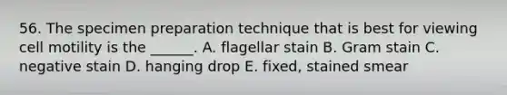 56. The specimen preparation technique that is best for viewing cell motility is the ______. A. flagellar stain B. Gram stain C. negative stain D. hanging drop E. fixed, stained smear