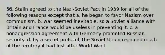 56. Stalin agreed to the Nazi-Soviet Pact in 1939 for all of the following reasons except that a. he began to favor Nazism over communism. b. war seemed inevitable, so a Soviet alliance with Britain and France would be useless in preventing it. c. a nonaggression agreement with Germany promoted Russian security. d. by a secret protocol, the Soviet Union regained much of the territory it had lost after World War I.