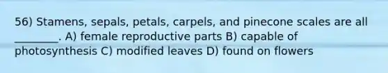 56) Stamens, sepals, petals, carpels, and pinecone scales are all ________. A) female reproductive parts B) capable of photosynthesis C) modified leaves D) found on flowers