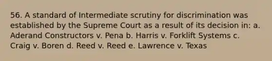 56. A standard of Intermediate scrutiny for discrimination was established by the Supreme Court as a result of its decision in: a. Aderand Constructors v. Pena b. Harris v. Forklift Systems c. Craig v. Boren d. Reed v. Reed e. Lawrence v. Texas