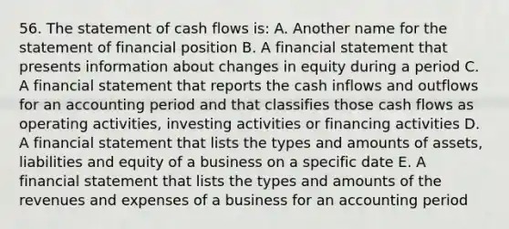 56. The statement of cash flows is: A. Another name for the statement of financial position B. A financial statement that presents information about changes in equity during a period C. A financial statement that reports the cash inflows and outflows for an accounting period and that classifies those cash flows as operating activities, investing activities or financing activities D. A financial statement that lists the types and amounts of assets, liabilities and equity of a business on a specific date E. A financial statement that lists the types and amounts of the revenues and expenses of a business for an accounting period