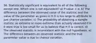 56. Statistically significant is equivalent to all of the following except one. Which one is not equivalent? a) P-value < α. b) The difference between the observed value of the statistic and the value of the parameter as given in H 0 is too large to attribute to just chance variation. c) The probability of obtaining a sample statistic as extreme or more extreme than actually observed if H 0 were true is too small for us to believe that H 0 is correct. d) The observed statistic is inconsistent with the null hypothesis. e) The difference between an observed statistic and the true parameter value is due to chance variation.