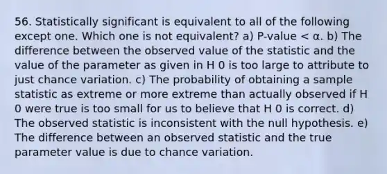 56. Statistically significant is equivalent to all of the following except one. Which one is not equivalent? a) P-value < α. b) The difference between the observed value of the statistic and the value of the parameter as given in H 0 is too large to attribute to just chance variation. c) The probability of obtaining a sample statistic as extreme or more extreme than actually observed if H 0 were true is too small for us to believe that H 0 is correct. d) The observed statistic is inconsistent with the null hypothesis. e) The difference between an observed statistic and the true parameter value is due to chance variation.