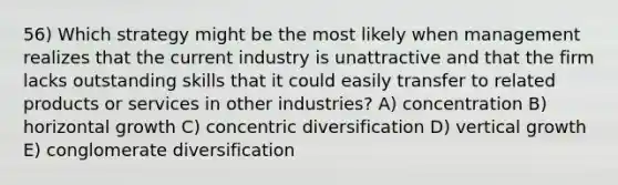 56) Which strategy might be the most likely when management realizes that the current industry is unattractive and that the firm lacks outstanding skills that it could easily transfer to related products or services in other industries? A) concentration B) horizontal growth C) concentric diversification D) vertical growth E) conglomerate diversification