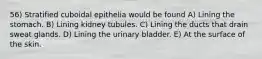 56) Stratified cuboidal epithelia would be found A) Lining the stomach. B) Lining kidney tubules. C) Lining the ducts that drain sweat glands. D) Lining the urinary bladder. E) At the surface of the skin.