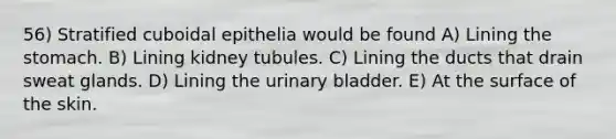 56) Stratified cuboidal epithelia would be found A) Lining <a href='https://www.questionai.com/knowledge/kLccSGjkt8-the-stomach' class='anchor-knowledge'>the stomach</a>. B) Lining kidney tubules. C) Lining the ducts that drain sweat glands. D) Lining the <a href='https://www.questionai.com/knowledge/kb9SdfFdD9-urinary-bladder' class='anchor-knowledge'>urinary bladder</a>. E) At the surface of the skin.