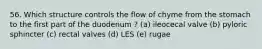 56. Which structure controls the flow of chyme from the stomach to the first part of the duodenum ? (a) ileocecal valve (b) pyloric sphincter (c) rectal valves (d) LES (e) rugae