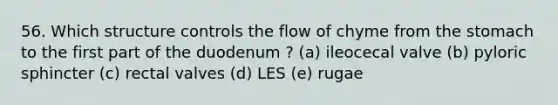 56. Which structure controls the flow of chyme from <a href='https://www.questionai.com/knowledge/kLccSGjkt8-the-stomach' class='anchor-knowledge'>the stomach</a> to the first part of the duodenum ? (a) ileocecal valve (b) pyloric sphincter (c) rectal valves (d) LES (e) rugae