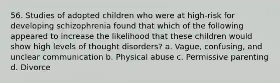 56. Studies of adopted children who were at high-risk for developing schizophrenia found that which of the following appeared to increase the likelihood that these children would show high levels of thought disorders? a. Vague, confusing, and unclear communication b. Physical abuse c. Permissive parenting d. Divorce