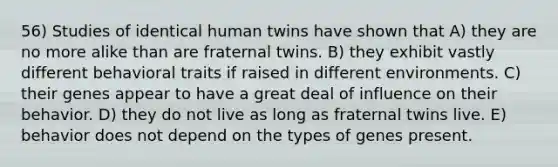 56) Studies of identical human twins have shown that A) they are no more alike than are fraternal twins. B) they exhibit vastly different behavioral traits if raised in different environments. C) their genes appear to have a great deal of influence on their behavior. D) they do not live as long as fraternal twins live. E) behavior does not depend on the types of genes present.