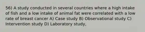 56) A study conducted in several countries where a high intake of fish and a low intake of animal fat were correlated with a low rate of breast cancer A) Case study B) Observational study C) Intervention study D) Laboratory study,