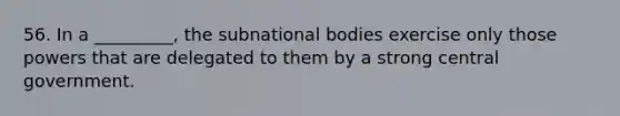 56. In a _________, the subnational bodies exercise only those powers that are delegated to them by a strong central government.