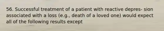 56. Successful treatment of a patient with reactive depres- sion associated with a loss (e.g., death of a loved one) would expect all of the following results except