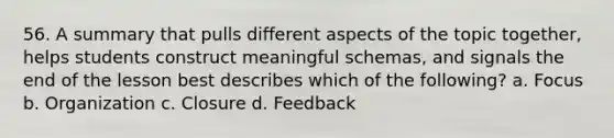 56. A summary that pulls different aspects of the topic together, helps students construct meaningful schemas, and signals the end of the lesson best describes which of the following? a. Focus b. Organization c. Closure d. Feedback