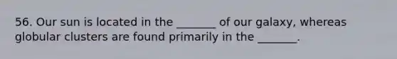 56. Our sun is located in the _______ of our galaxy, whereas globular clusters are found primarily in the _______.