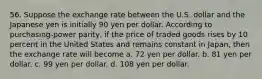 56. Suppose the exchange rate between the U.S. dollar and the Japanese yen is initially 90 yen per dollar. According to purchasing-power parity, if the price of traded goods rises by 10 percent in the United States and remains constant in Japan, then the exchange rate will become a. 72 yen per dollar. b. 81 yen per dollar. c. 99 yen per dollar. d. 108 yen per dollar.