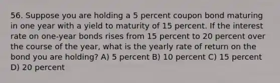 56. Suppose you are holding a 5 percent coupon bond maturing in one year with a yield to maturity of 15 percent. If the interest rate on one-year bonds rises from 15 percent to 20 percent over the course of the year, what is the yearly rate of return on the bond you are holding? A) 5 percent B) 10 percent C) 15 percent D) 20 percent