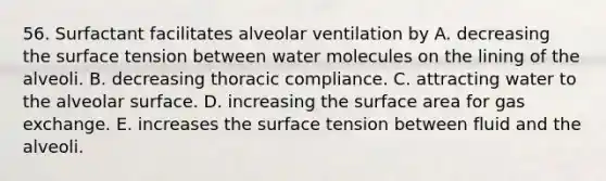 56. Surfactant facilitates alveolar ventilation by A. decreasing the surface tension between water molecules on the lining of the alveoli. B. decreasing thoracic compliance. C. attracting water to the alveolar surface. D. increasing the surface area for gas exchange. E. increases the surface tension between fluid and the alveoli.