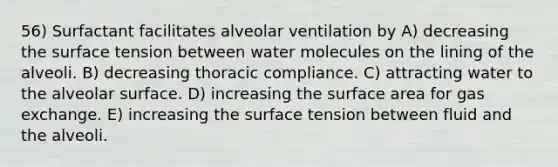 56) Surfactant facilitates alveolar ventilation by A) decreasing the surface tension between water molecules on the lining of the alveoli. B) decreasing thoracic compliance. C) attracting water to the alveolar surface. D) increasing the surface area for gas exchange. E) increasing the surface tension between fluid and the alveoli.