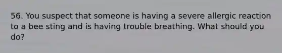 56. You suspect that someone is having a severe allergic reaction to a bee sting and is having trouble breathing. What should you do?