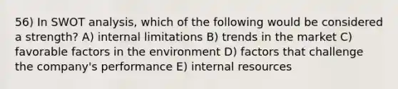 56) In SWOT analysis, which of the following would be considered a strength? A) internal limitations B) trends in the market C) favorable factors in the environment D) factors that challenge the company's performance E) internal resources