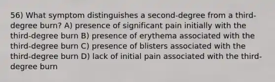 56) What symptom distinguishes a second-degree from a third-degree burn? A) presence of significant pain initially with the third-degree burn B) presence of erythema associated with the third-degree burn C) presence of blisters associated with the third-degree burn D) lack of initial pain associated with the third-degree burn