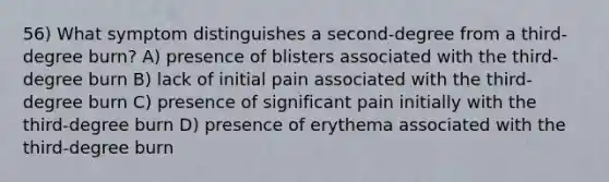 56) What symptom distinguishes a second-degree from a third-degree burn? A) presence of blisters associated with the third-degree burn B) lack of initial pain associated with the third-degree burn C) presence of significant pain initially with the third-degree burn D) presence of erythema associated with the third-degree burn