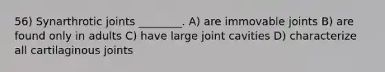 56) Synarthrotic joints ________. A) are immovable joints B) are found only in adults C) have large joint cavities D) characterize all cartilaginous joints