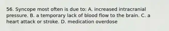 56. Syncope most often is due to: A. increased intracranial pressure. B. a temporary lack of blood flow to the brain. C. a heart attack or stroke. D. medication overdose