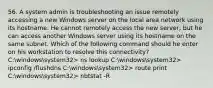 56. A system admin is troubleshooting an issue remotely accessing a new Windows server on the local area network using its hostname. He cannot remotely access the new server, but he can access another Windows server using its hostname on the same subnet. Which of the following command should he enter on his workstation to resolve this connectivity? C:windowssystem32> ns lookup C:windowssystem32> ipconfig /flushdns C:windowssystem32> route print C:windowssystem32> nbtstat -R